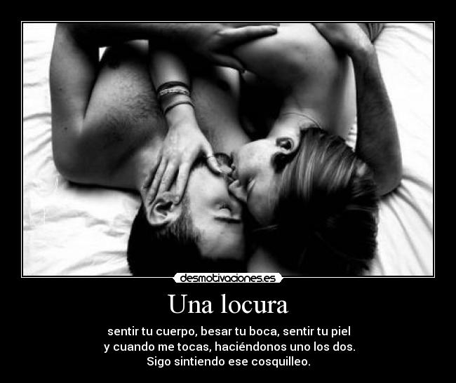 Una locura - sentir tu cuerpo, besar tu boca, sentir tu piel
y cuando me tocas, haciéndonos uno los dos.
Sigo sintiendo ese cosquilleo.