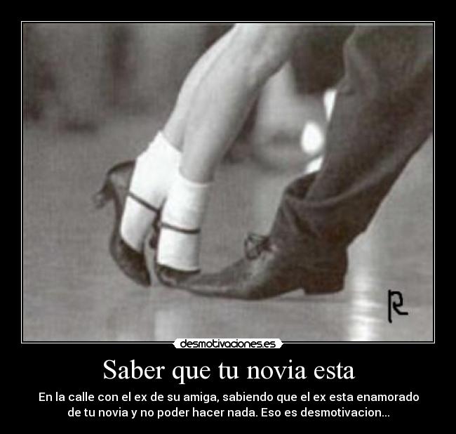 Saber que tu novia esta - En la calle con el ex de su amiga, sabiendo que el ex esta enamorado
de tu novia y no poder hacer nada. Eso es desmotivacion...