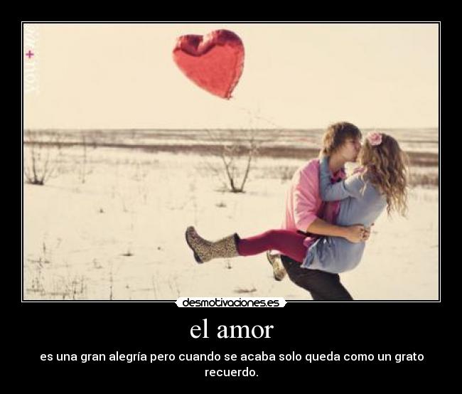 el amor - es una gran alegría pero cuando se acaba solo queda como un grato recuerdo.