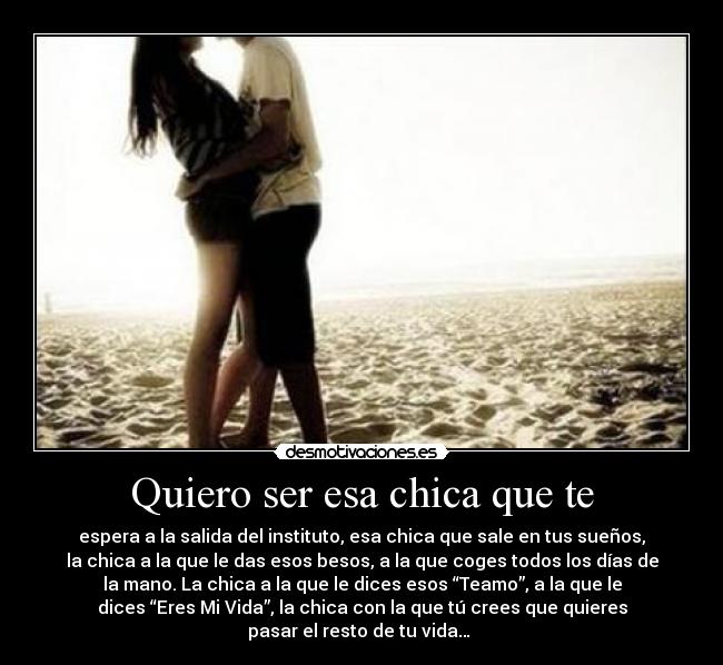 Quiero ser esa chica que te - espera a la salida del instituto, esa chica que sale en tus sueños,
la chica a la que le das esos besos, a la que coges todos los días de
la mano. La chica a la que le dices esos “Teamo”, a la que le
dices “Eres Mi Vida”, la chica con la que tú crees que quieres
pasar el resto de tu vida… ♥