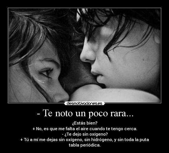 - Te noto un poco rara... - ¿Estás bien?
+ No, es que me falta el aire cuando te tengo cerca.
- ¿Te dejo sin oxígeno?
+ Tú a mí me dejas sin oxígeno, sin hidrógeno, y sin toda la puta tabla periódica.