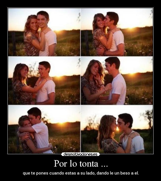 Por lo tonta ... - que te pones cuando estas a su lado, dando le un beso a el.