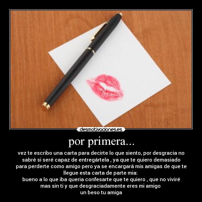por primera... - vez te escribo una carta para decirte lo que siento, por desgracia no
sabré si seré capaz de entregártela , ya que te quiero demasiado
para perderte como amigo pero ya se encargará mis amigas de que te
llegue esta carta de parte mia:
bueno a lo que iba queria confesarte que te quiero , que no viviré
mas sin ti y que desgraciadamente eres mi amigo
un beso tu amiga