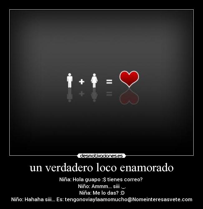 un verdadero loco enamorado - Niña: Hola guapo :$ tienes correo? ♥
Niño: Ammm... siii ._.
Niña: Me lo das? :D
Niño: Hahaha siii... Es: tengonoviaylaamomucho@Nomeinteresasvete.com