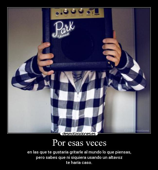 Por esas veces - en las que te gustaría gritarle al mundo lo que piensas,
pero sabes que ni siquiera usando un altavoz
te haría caso.