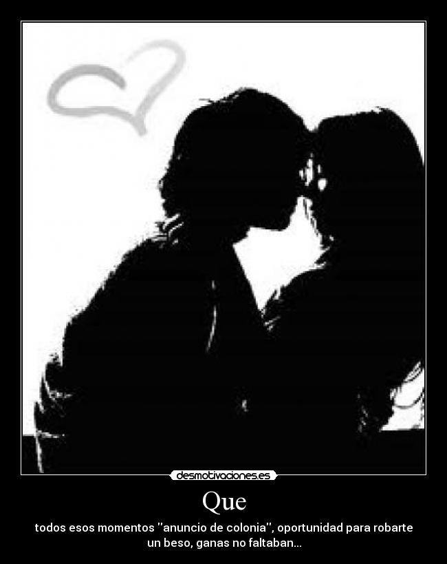 Que - todos esos momentos anuncio de colonia, oportunidad para robarte
un beso, ganas no faltaban...