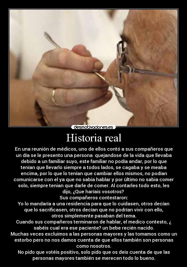 Historia real - En una reunión de médicos, uno de ellos contó a sus compañeros que
un día se le presento una persona quejandose de la vida que llevaba
debido a un familiar suyo, este familiar no podía andar, por lo que
tenían que llevarlo siempre a todos lados, se cagaba y se meaba
encima, por lo que lo tenían que cambiar ellos mismos, no podían
comunicarse con el ya que no sabia hablar y por último no sabia comer
solo, siempre tenian que darle de comer. Al contarles todo esto, les
dijo, ¿Que haríais vosotros?
Sus compañeros contestaron:
Yo lo mandaría a una residencia para que lo cuidasen, otros decían
que lo sacrificasen, otros decían que no podrían vivir con ello,
otros simplemente pasaban del tema.
Cuando sus compañeros terminaron de hablar, el medico contesto, ¿
sabéis cual era ese paciente? un bebe recién nacido.
Muchas veces excluimos a las personas mayores y las tomamos como un
estorbo pero no nos damos cuenta de que ellos también son personas
como nosotros.
No pido que votéis positivo, solo pido que os deis cuenta de que las
personas mayores también se merecen todo lo bueno.