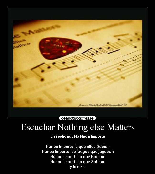 Escuchar Nothing else Matters - En realidad , No Nada Importa

Nunca Importo lo que ellos Decian
Nunca Importo los juegos que jugaban
Nunca Importo lo que Hacian 
Nunca Importo lo que Sabian 
y lo se ...