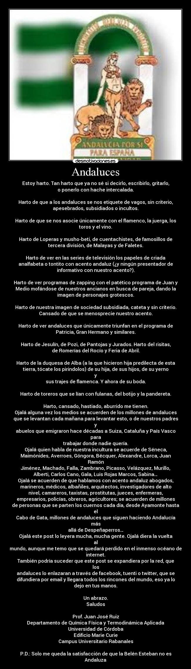 Andaluces - Estoy harto. Tan harto que ya no sé si decirlo, escribirlo, gritarlo,
o ponerlo con hache intercalada.

Harto de que a los andaluces se nos etiquete de vagos, sin criterio,
apesebrados, subsidiados o incultos.

Harto de que se nos asocie únicamente con el flamenco, la juerga, los
toros y el vino.

Harto de Loperas y musho-beti, de cuentachistes, de famosillos de
tercera división, de Malayas y de Faletes.

Harto de ver en las series de televisión los papeles de criada
analfabeta o tontito con acento andaluz (¿y ningún presentador de
informativo con nuestro acento?).

Harto de ver programas de zapping con el patético programa de Juan y
Medio mofándose de nuestros ancianos en busca de pareja, dando la
imagen de personajes grotescos.

Harto de nuestra imagen de sociedad subsidiada, cateta y sin criterio.
Cansado de que se menosprecie nuestro acento.

Harto de ver andaluces que únicamente triunfan en el programa de
Patricia, Gran Hermano y similares.

Harto de Jesulín, de Pozi, de Pantojas y Jurados. Harto del risitas,
de Romerías del Rocío y Feria de Abril.

Harto de la duquesa de Alba (a la que hicieron hija predilecta de esta
tierra, tócate los pirindolos) de su hija, de sus hijos, de su yerno
y
sus trajes de flamenca. Y ahora de su boda.

Harto de toreros que se lían con fulanas, del botijo y la pandereta.

Harto, cansado, hastiado, aburrido me tienen.
Ojalá alguna vez los medios se acuerden de los millones de andaluces
que se levantan cada mañana para levantar esto, o de nuestros padres
y
abuelos que emigraron hace décadas a Suiza, Cataluña y País Vasco
para
trabajar donde nadie quería.
Ojalá quien habla de nuestra incultura se acuerde de Séneca,
Maimónides, Averroes, Góngora, Bécquer, Alexandre, Lorca, Juan
Ramón
Jiménez, Machado, Falla, Zambrano, Picasso, Velázquez, Murillo,
Alberti, Carlos Cano, Gala, Luis Rojas Marcos, Sabina…
Ojalá se acuerden de que hablamos con acento andaluz abogados,
marineros, médicos, albañiles, arquitectos, investigadores de alto
nivel, camareros, taxistas, prostitutas, jueces, enfermeras,
empresarios, policías, obreros, agricultores; se acuerden de millones
de personas que se parten los cuernos cada día, desde Ayamonte hasta
el
Cabo de Gata, millones de andaluces que siguen haciendo Andalucía
más
allá de Despeñaperros…
Ojalá este post lo leyera mucha, mucha gente. Ojalá diera la vuelta
al
mundo, aunque me temo que se quedará perdido en el inmenso océano de
internet.
También podría suceder que este post se expandiera por la red, que
los
andaluces lo enlazaran a través de facebook, tuenti o twitter, que se
difundiera por email y llegara todos los rincones del mundo, eso ya lo
dejo en tus manos.

Un abrazo.
Saludos

Prof. Juan José Ruiz
Departamento de Química Física y Termodinámica Aplicada
Universidad de Córdoba
Edificio Marie Curie
Campus Universitario Rabanales

P.D.: Solo me queda la satisfacción de que la Belén Esteban no es
Andaluza