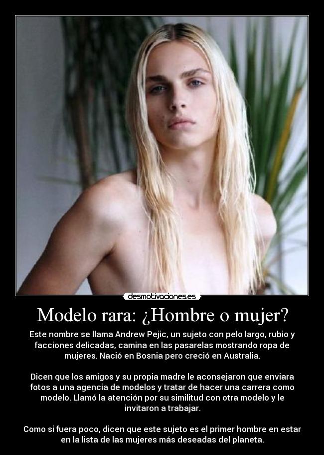 Modelo rara: ¿Hombre o mujer? - Este nombre se llama Andrew Pejic, un sujeto con pelo largo, rubio y
facciones delicadas, camina en las pasarelas mostrando ropa de
mujeres. Nació en Bosnia pero creció en Australia.

Dicen que los amigos y su propia madre le aconsejaron que enviara
fotos a una agencia de modelos y tratar de hacer una carrera como
modelo. Llamó la atención por su similitud con otra modelo y le
invitaron a trabajar.

Como si fuera poco, dicen que este sujeto es el primer hombre en estar
en la lista de las mujeres más deseadas del planeta.