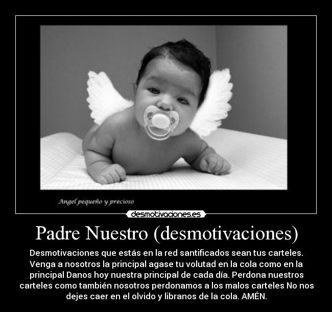 Padre Nuestro (desmotivaciones) - Desmotivaciones que estás en la red santificados sean tus carteles.
Venga a nosotros la principal agase tu volutad en la cola como en la
principal Danos hoy nuestra principal de cada día. Perdona nuestros
carteles como también nosotros perdonamos a los malos carteles No nos
dejes caer en el olvido y libranos de la cola. AMÉN.