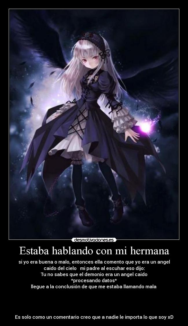 Estaba hablando con mi hermana - si yo era buena o malo, entonces ella comento que yo era un angel
caido del cielo mi padre al escuhar eso dijo:
Tu no sabes que el demonio era un angel caido
*procesando datos*
llegue a la conclusión de que me estaba llamando mala
Es solo como un comentario creo que a nadie le importa lo que soy xD