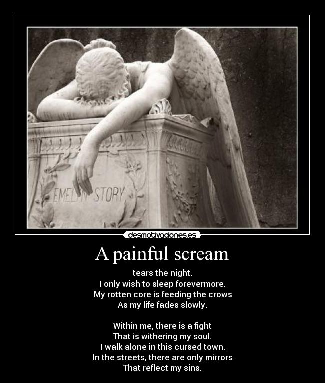 A painful scream - tears the night.
I only wish to sleep forevermore.
My rotten core is feeding the crows
As my life fades slowly.
Within me, there is a fight
That is withering my soul.
I walk alone in this cursed town.
In the streets, there are only mirrors
That reflect my sins.