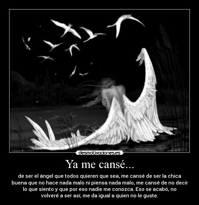 Ya me cansé... - de ser el ángel que todos quieren que sea, me cansé de ser la chica
buena que no hace nada malo ni piensa nada malo, me cansé de no decir
lo que siento y que por eso nadie me conozca. Eso se acabó, no
volveré a ser así, me da igual a quien no le guste.