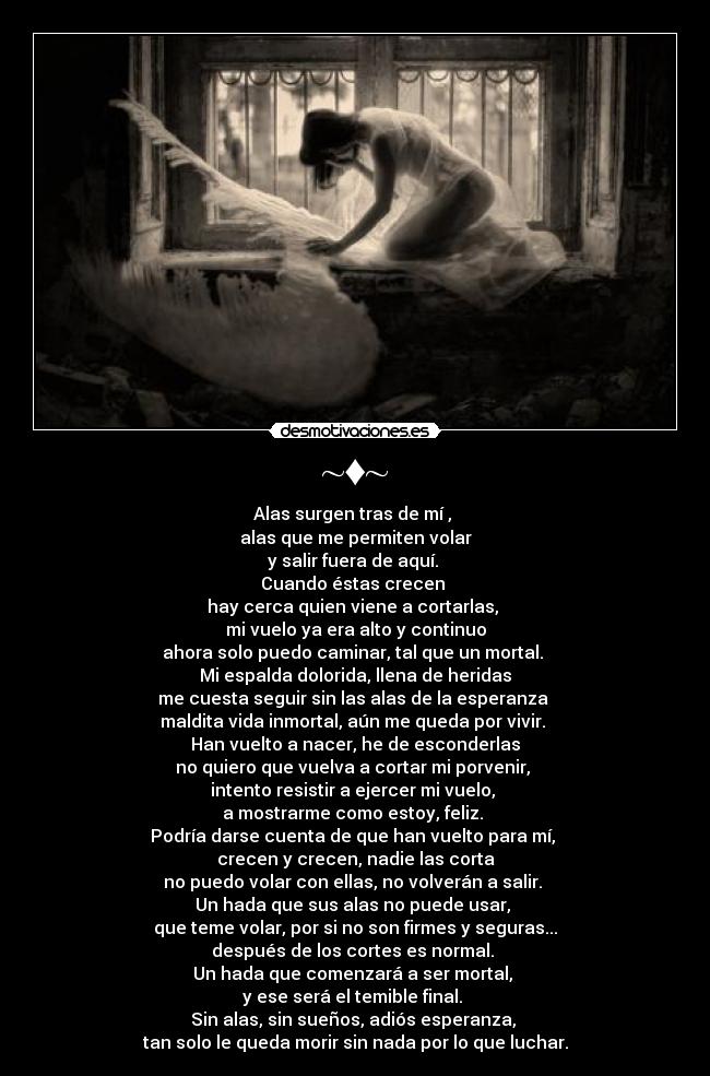 ~♦~ - Alas surgen tras de mí , 
alas que me permiten volar
y salir fuera de aquí. 
Cuando éstas crecen 
hay cerca quien viene a cortarlas, 
mi vuelo ya era alto y continuo
ahora solo puedo caminar, tal que un mortal. 
Mi espalda dolorida, llena de heridas
me cuesta seguir sin las alas de la esperanza 
maldita vida inmortal, aún me queda por vivir. 
Han vuelto a nacer, he de esconderlas
no quiero que vuelva a cortar mi porvenir, 
intento resistir a ejercer mi vuelo, 
a mostrarme como estoy, feliz. 
Podría darse cuenta de que han vuelto para mí, 
crecen y crecen, nadie las corta
no puedo volar con ellas, no volverán a salir. 
Un hada que sus alas no puede usar, 
que teme volar, por si no son firmes y seguras...
después de los cortes es normal. 
Un hada que comenzará a ser mortal, 
y ese será el temible final. 
Sin alas, sin sueños, adiós esperanza, 
tan solo le queda morir sin nada por lo que luchar.