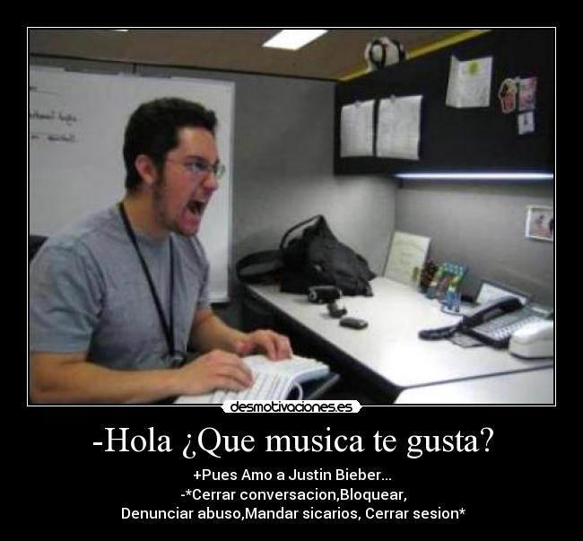 -Hola ¿Que musica te gusta? - +Pues Amo a Justin Bieber...
-*Cerrar conversacion,Bloquear,
Denunciar abuso,Mandar sicarios, Cerrar sesion*