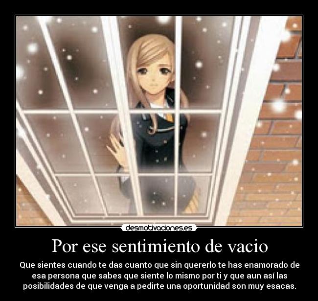 Por ese sentimiento de vacio - Que sientes cuando te das cuanto que sin quererlo te has enamorado de
esa persona que sabes que siente lo mismo por ti y que aun así las
posibilidades de que venga a pedirte una oportunidad son muy esacas.