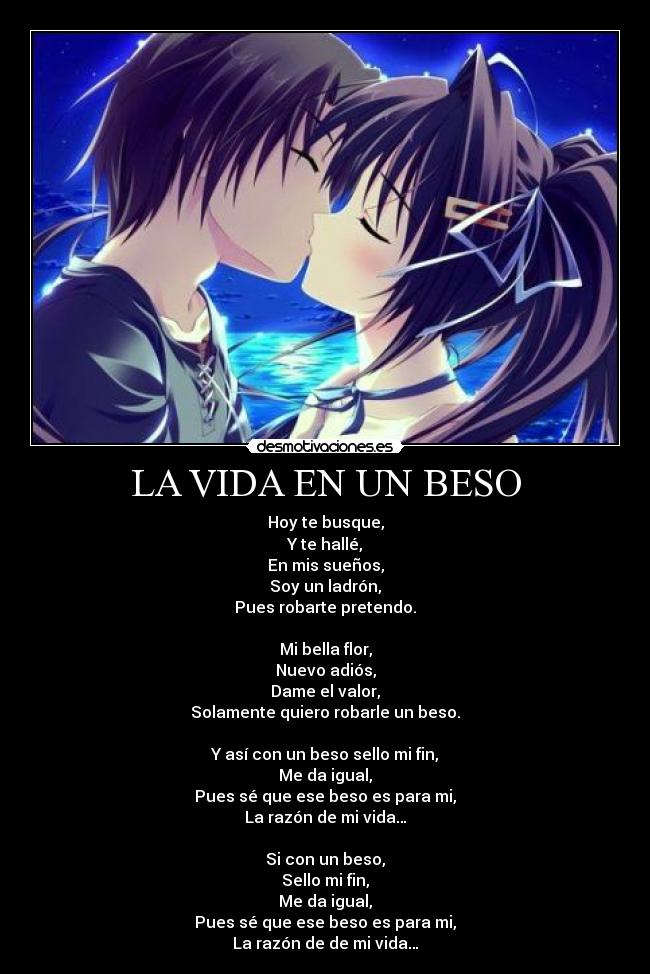 LA VIDA EN UN BESO - Hoy te busque,
Y te hallé,
En mis sueños,
Soy un ladrón,
Pues robarte pretendo.
Mi bella flor,
Nuevo adiós,
Dame el valor,
Solamente quiero robarle un beso.
Y así con un beso sello mi fin,
Me da igual,
Pues sé que ese beso es para mi,
La razón de mi vida…
Si con un beso,
Sello mi fin,
Me da igual,
Pues sé que ese beso es para mi,
La razón de de mi vida…