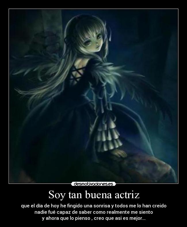 Soy tan buena actriz - que el día de hoy he fingido una sonrisa y todos me lo han creido
nadie fué capaz de saber como realmente me siento
y ahora que lo pienso , creo que asi es mejor...