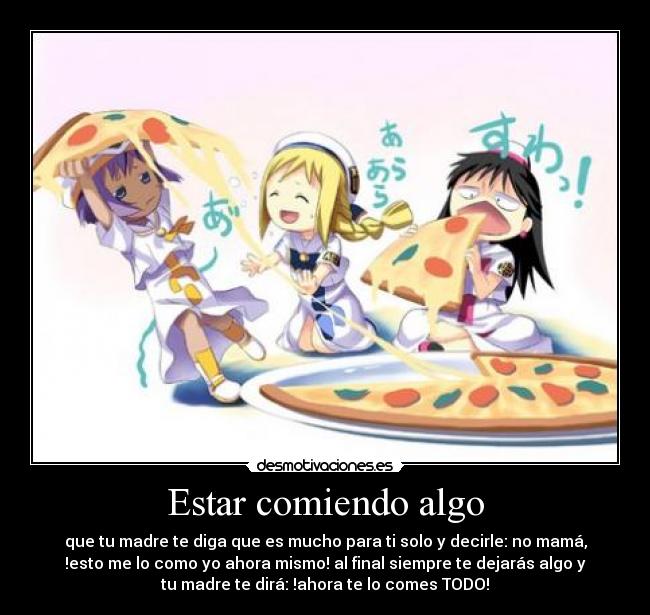 Estar comiendo algo - que tu madre te diga que es mucho para ti solo y decirle: no mamá,
!esto me lo como yo ahora mismo! al final siempre te dejarás algo y
tu madre te dirá: !ahora te lo comes TODO!