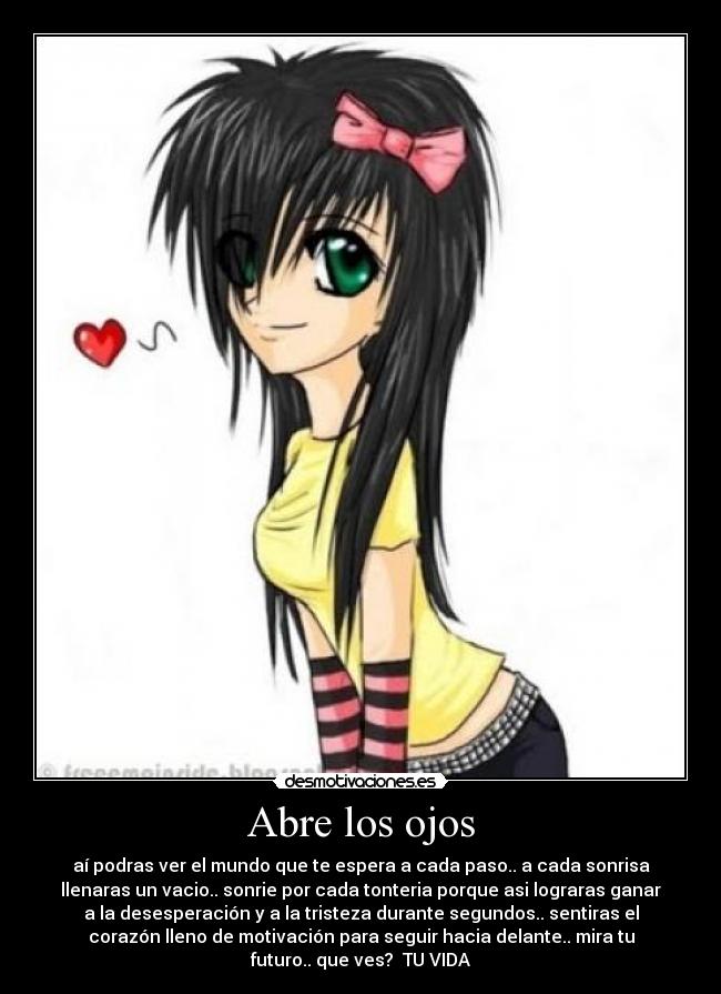 Abre los ojos - aí podras ver el mundo que te espera a cada paso.. a cada sonrisa
llenaras un vacio.. sonrie por cada tonteria porque asi lograras ganar
a la desesperación y a la tristeza durante segundos.. sentiras el
corazón lleno de motivación para seguir hacia delante.. mira tu
futuro.. que ves? TU VIDA