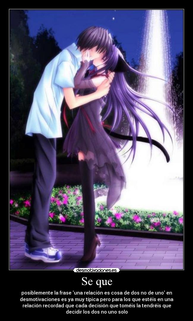 Se que - posiblemente la frase una relación es cosa de dos no de uno en
desmotivaciones es ya muy típica pero para los que estéis en una
relación recordad que cada decisión que toméis la tendréis que
decidir los dos no uno solo