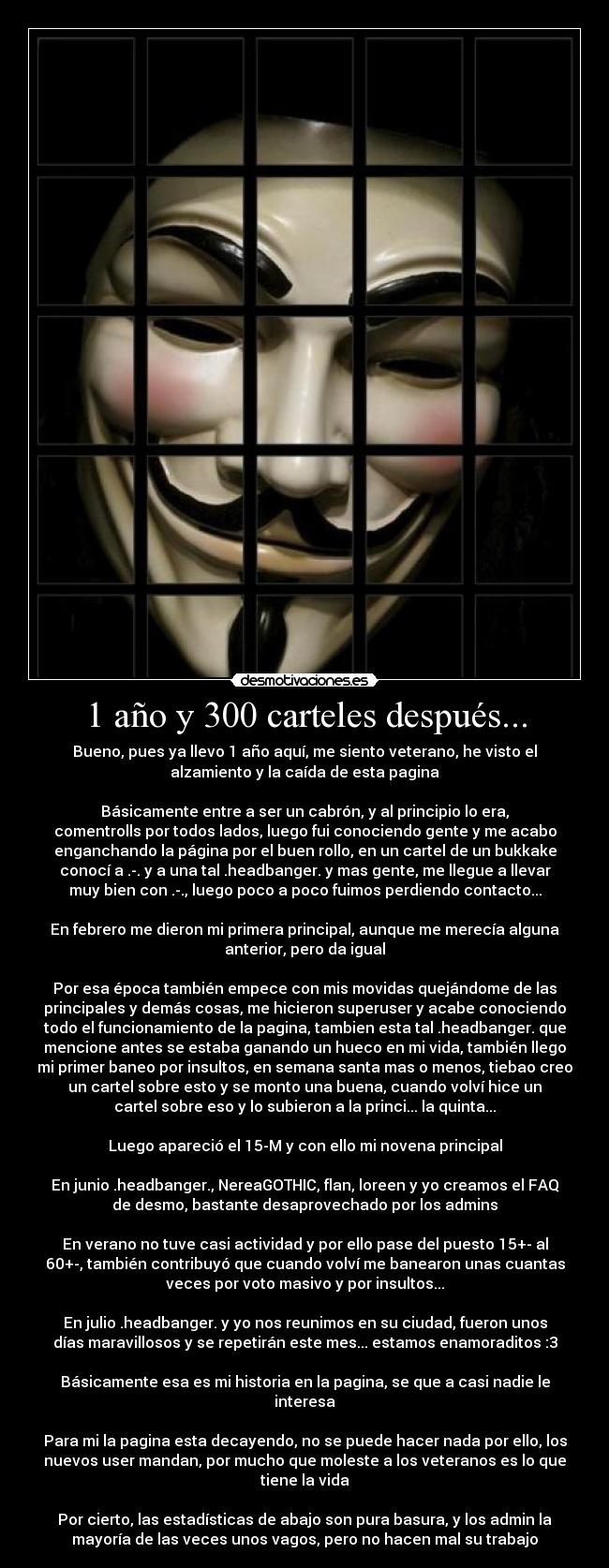 1 año y 300 carteles después... - Bueno, pues ya llevo 1 año aquí, me siento veterano, he visto el
alzamiento y la caída de esta pagina
Básicamente entre a ser un cabrón, y al principio lo era,
comentrolls por todos lados, luego fui conociendo gente y me acabo
enganchando la página por el buen rollo, en un cartel de un bukkake
conocí a .-. y a una tal .headbanger. y mas gente, me llegue a llevar
muy bien con .-., luego poco a poco fuimos perdiendo contacto...
En febrero me dieron mi primera principal, aunque me merecía alguna
anterior, pero da igual
Por esa época también empece con mis movidas quejándome de las
principales y demás cosas, me hicieron superuser y acabe conociendo
todo el funcionamiento de la pagina, tambien esta tal .headbanger. que
mencione antes se estaba ganando un hueco en mi vida, también llego
mi primer baneo por insultos, en semana santa mas o menos, tiebao creo
un cartel sobre esto y se monto una buena, cuando volví hice un
cartel sobre eso y lo subieron a la princi... la quinta...
Luego apareció el 15-M y con ello mi novena principal
En junio .headbanger., NereaGOTHIC, flan, loreen y yo creamos el FAQ
de desmo, bastante desaprovechado por los admins
En verano no tuve casi actividad y por ello pase del puesto 15+- al
60+-, también contribuyó que cuando volví me banearon unas cuantas
veces por voto masivo y por insultos...
En julio .headbanger. y yo nos reunimos en su ciudad, fueron unos
días maravillosos y se repetirán este mes... estamos enamoraditos :3
Básicamente esa es mi historia en la pagina, se que a casi nadie le
interesa
Para mi la pagina esta decayendo, no se puede hacer nada por ello, los
nuevos user mandan, por mucho que moleste a los veteranos es lo que
tiene la vida
Por cierto, las estadísticas de abajo son pura basura, y los admin la
mayoría de las veces unos vagos, pero no hacen mal su trabajo