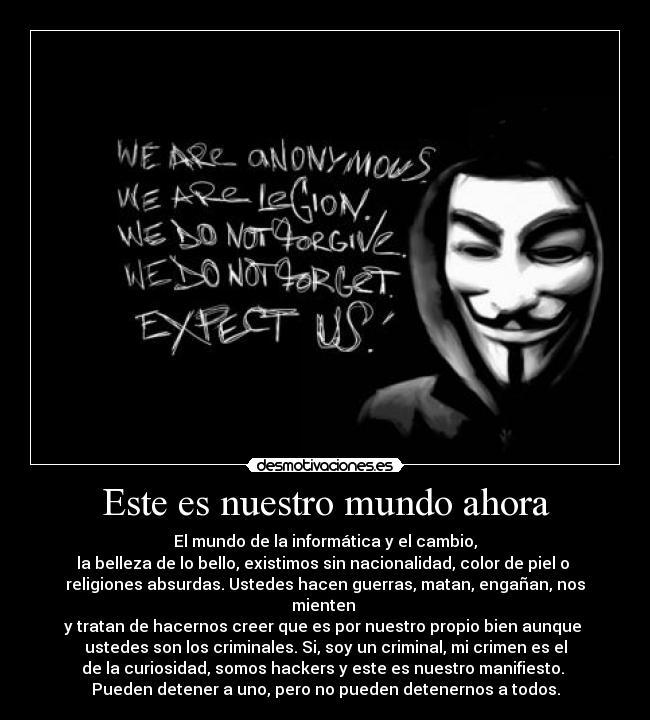 Este es nuestro mundo ahora - El mundo de la informática y el cambio,
la belleza de lo bello, existimos sin nacionalidad, color de piel o
religiones absurdas. Ustedes hacen guerras, matan, engañan, nos mienten
y tratan de hacernos creer que es por nuestro propio bien aunque
ustedes son los criminales. Si, soy un criminal, mi crimen es el
de la curiosidad, somos hackers y este es nuestro manifiesto.
Pueden detener a uno, pero no pueden detenernos a todos.