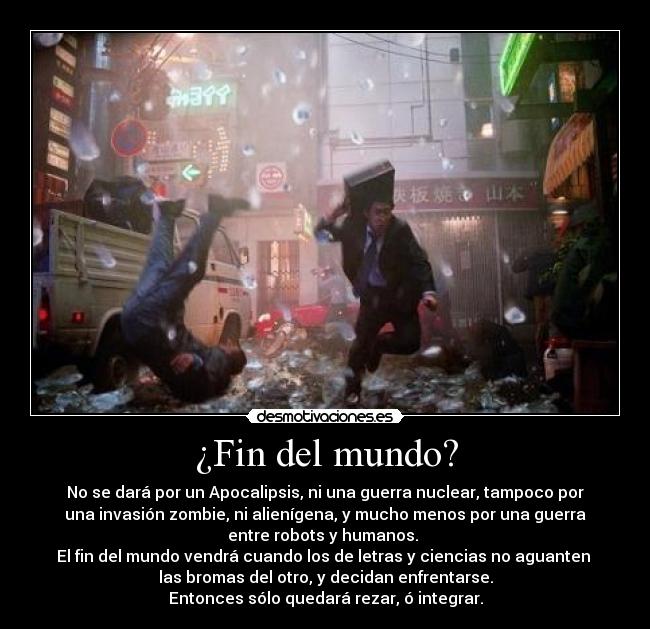 ¿Fin del mundo? - No se dará por un Apocalipsis, ni una guerra nuclear, tampoco por
una invasión zombie, ni alienígena, y mucho menos por una guerra
entre robots y humanos. 
El fin del mundo vendrá cuando los de letras y ciencias no aguanten 
las bromas del otro, y decidan enfrentarse.
Entonces sólo quedará rezar, ó integrar.