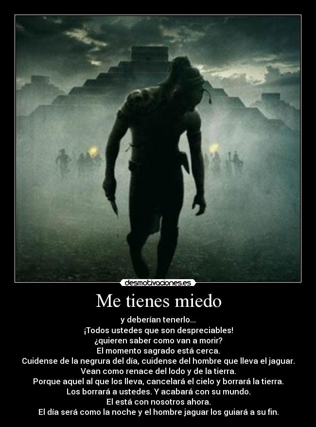 Me tienes miedo - y deberían tenerlo...
¡Todos ustedes que son despreciables!
¿quieren saber como van a morir?
El momento sagrado está cerca.
Cuidense de la negrura del día, cuidense del hombre que lleva el jaguar.
Vean como renace del lodo y de la tierra.
Porque aquel al que los lleva, cancelará el cielo y borrará la tierra.
Los borrará a ustedes. Y acabará con su mundo.
El está con nosotros ahora.
El día será como la noche y el hombre jaguar los guiará a su fin.