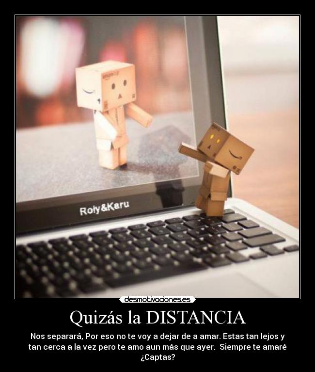 Quizás la DISTANCIA - Nos separará, Por eso no te voy a dejar de a amar. Estas tan lejos y
tan cerca a la vez pero te amo aun más que ayer.  Siempre te amaré
¿Captas?