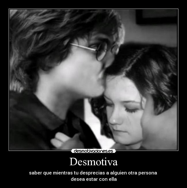 Desmotiva - saber que mientras tu desprecias a alguien otra persona 
desea estar con ella