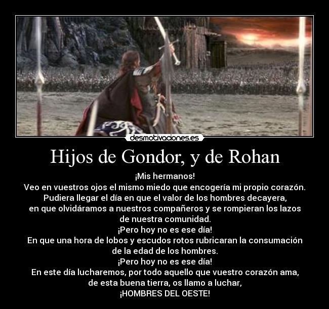 Hijos de Gondor, y de Rohan - ¡Mis hermanos!
Veo en vuestros ojos el mismo miedo que encogería mi propio corazón.
Pudiera llegar el día en que el valor de los hombres decayera,
en que olvidáramos a nuestros compañeros y se rompieran los lazos
de nuestra comunidad.
¡Pero hoy no es ese día!
En que una hora de lobos y escudos rotos rubricaran la consumación
de la edad de los hombres.
¡Pero hoy no es ese día!
En este día lucharemos, por todo aquello que vuestro corazón ama,
de esta buena tierra, os llamo a luchar,
¡HOMBRES DEL OESTE!