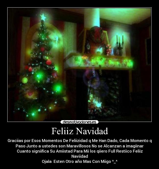 Feliiz Navidad - Graciias por Esos Momentos De Feliizidad q Me Han Dado, Cada Momento q
Paso Junto a ustedes son Maravillosos No se Alcanzan a imagiinar
Cuanto signiifica Su Amiistad Para Mii los qiiero Full Restiico Feliiz
Naviidad
Ojala Esten Otro año Mas Con Miigo ^_^