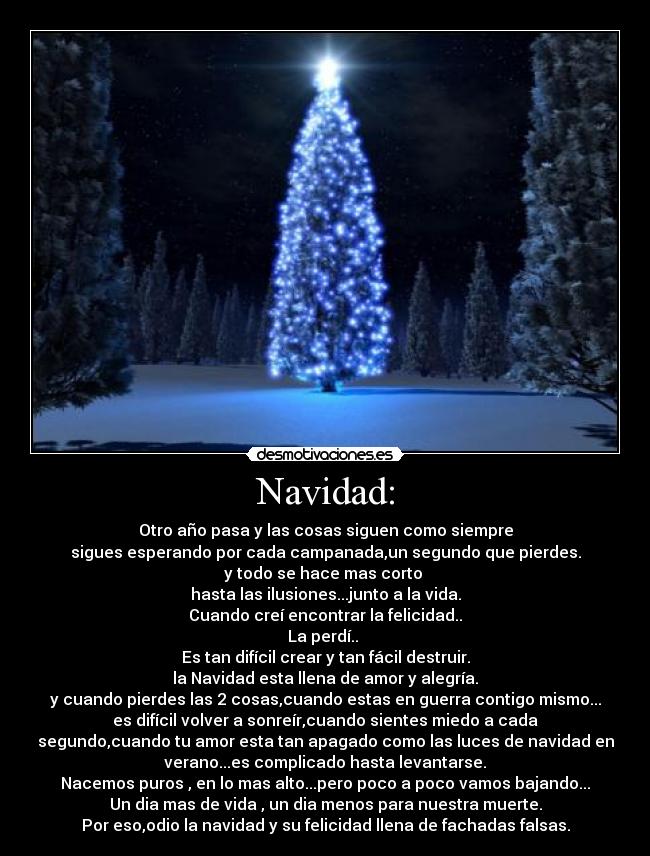 Navidad: - Otro año pasa y las cosas siguen como siempre
sigues esperando por cada campanada,un segundo que pierdes.
y todo se hace mas corto
hasta las ilusiones...junto a la vida.
Cuando creí encontrar la felicidad..
La perdí..
Es tan difícil crear y tan fácil destruir.
la Navidad esta llena de amor y alegría.
y cuando pierdes las 2 cosas,cuando estas en guerra contigo mismo...
es difícil volver a sonreír,cuando sientes miedo a cada
segundo,cuando tu amor esta tan apagado como las luces de navidad en
verano...es complicado hasta levantarse.
Nacemos puros , en lo mas alto...pero poco a poco vamos bajando...
Un dia mas de vida , un dia menos para nuestra muerte.
Por eso,odio la navidad y su felicidad llena de fachadas falsas.