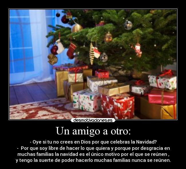 Un amigo a otro: - - Oye si tu no crees en Dios por que celebras la Navidad?
- Por que soy libre de hacer lo que quiera y porque por desgracia en
muchas familias la navidad es el único motivo por el que se reúnen ,
y tengo la suerte de poder hacerlo muchas familias nunca se reúnen.