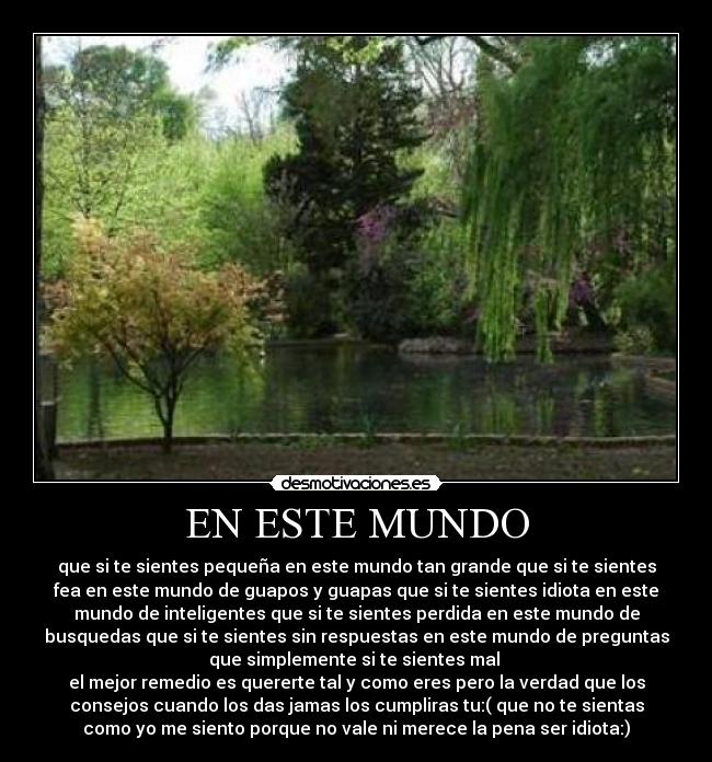 EN ESTE MUNDO - que si te sientes pequeña en este mundo tan grande que si te sientes
fea en este mundo de guapos y guapas que si te sientes idiota en este
mundo de inteligentes que si te sientes perdida en este mundo de
busquedas que si te sientes sin respuestas en este mundo de preguntas
que simplemente si te sientes mal
el mejor remedio es quererte tal y como eres pero la verdad que los
consejos cuando los das jamas los cumpliras tu:( que no te sientas
como yo me siento porque no vale ni merece la pena ser idiota:)