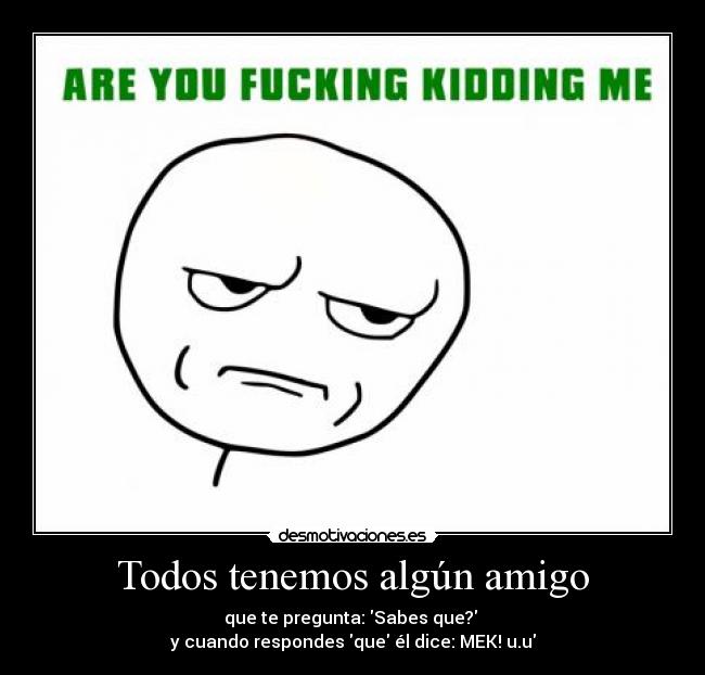 Todos tenemos algún amigo - que te pregunta: Sabes que? 
y cuando respondes que él dice: MEK! u.u