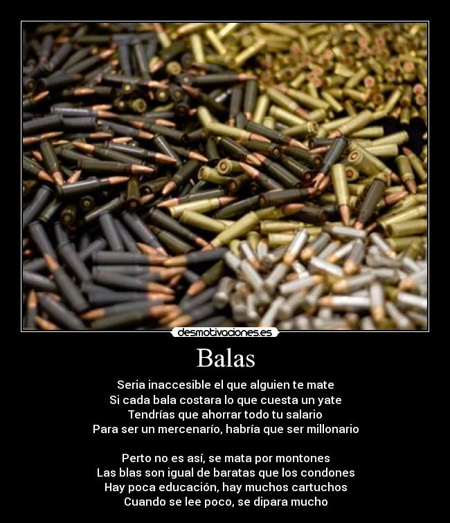 Balas - Seria inaccesible el que alguien te mate
Si cada bala costara lo que cuesta un yate
Tendrías que ahorrar todo tu salario
Para ser un mercenarío, habría que ser millonario
Perto no es así, se mata por montones
Las blas son igual de baratas que los condones
Hay poca educación, hay muchos cartuchos
Cuando se lee poco, se dipara mucho