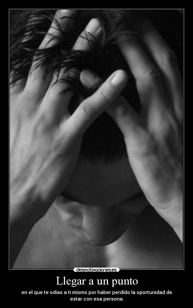 Llegar a un punto - en el que te odias a ti mismo por haber perdido la oportunidad de
estar con esa persona.