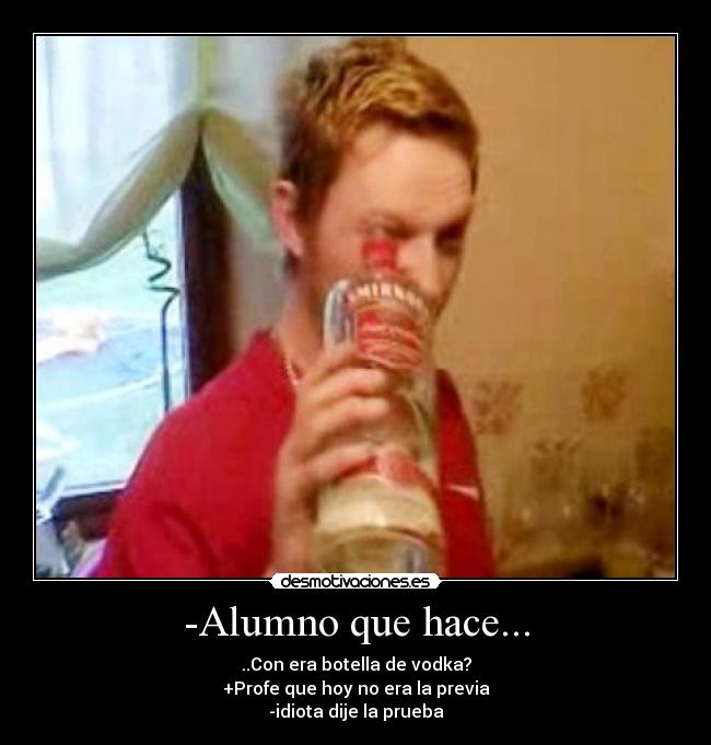 -Alumno que hace... - ..Con era botella de vodka?
+Profe que hoy no era la previa
-idiota dije la prueba