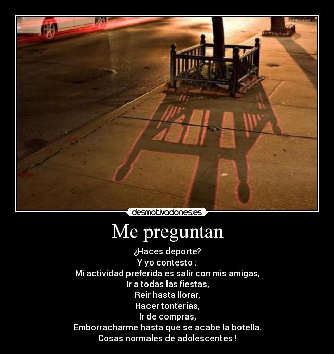 Me preguntan - ¿Haces deporte?
Y yo contesto :
Mi actividad preferida es salir con mis amigas,
Ir a todas las fiestas,
Reir hasta llorar,
Hacer tonterias,
Ir de compras,
Emborracharme hasta que se acabe la botella.
Cosas normales de adolescentes !