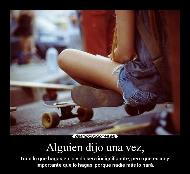 Alguien dijo una vez, - todo lo que hagas en la vida sera insignificante, pero que es muy
importante que lo hagas, porque nadie más lo hará.