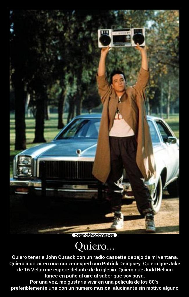 Quiero... - Quiero tener a John Cusack con un radio cassette debajo de mi ventana.
Quiero montar en una corta-cesped con Patrick Dempsey. Quiero que Jake
de 16 Velas me espere delante de la iglesia. Quiero que Judd Nelson
lance en puño al aire al saber que soy suya.
Por una vez, me gustaria vivir en una pelicula de los 80s,
preferiblemente una con un numero musical alucinante sin motivo alguno