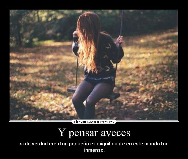 Y pensar aveces - si de verdad eres tan pequeño e insignificante en este mundo tan inmenso.