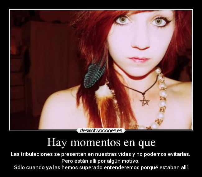 Hay momentos en que - Las tribulaciones se presentan en nuestras vidas y no podemos evitarlas. 
Pero están allí por algún motivo. 
Sólo cuando ya las hemos superado entenderemos porqué estaban allí.