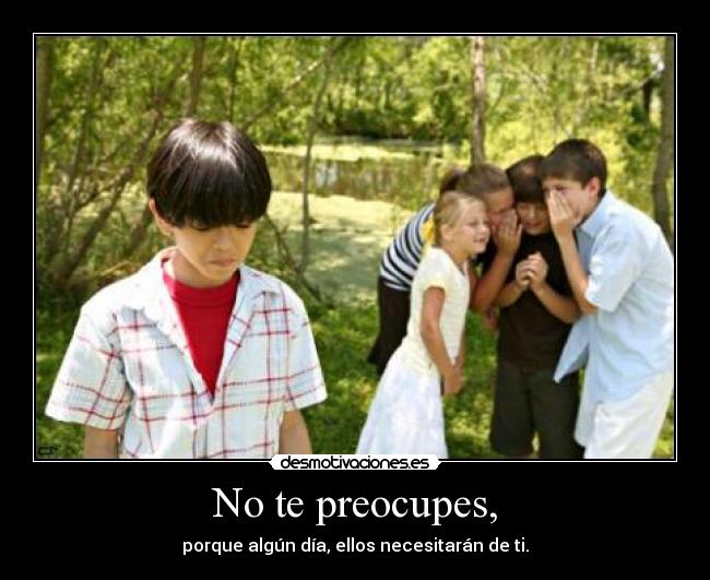 No te preocupes, - porque algún día, ellos necesitarán de ti.