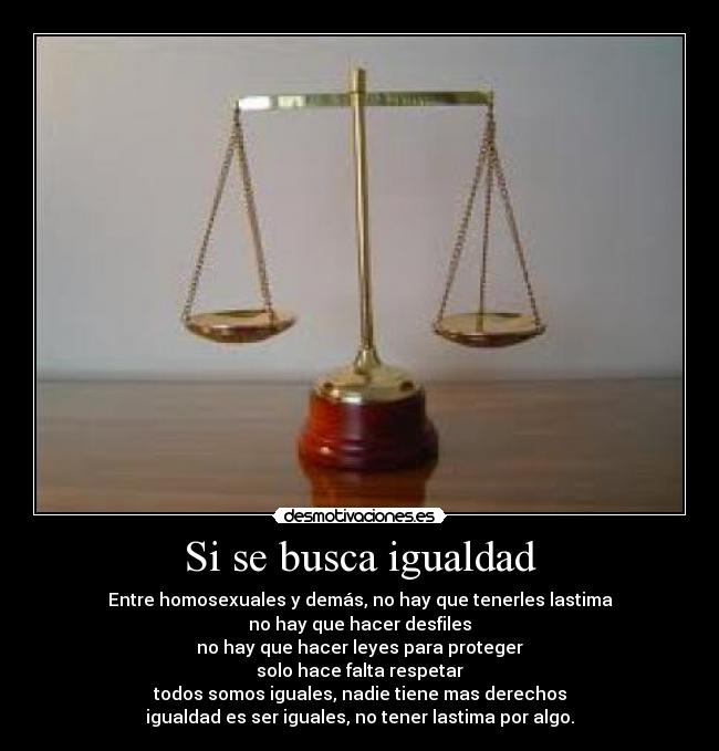 Si se busca igualdad - Entre homosexuales y demás, no hay que tenerles lastima
no hay que hacer desfiles
no hay que hacer leyes para proteger
solo hace falta respetar
todos somos iguales, nadie tiene mas derechos
igualdad es ser iguales, no tener lastima por algo.