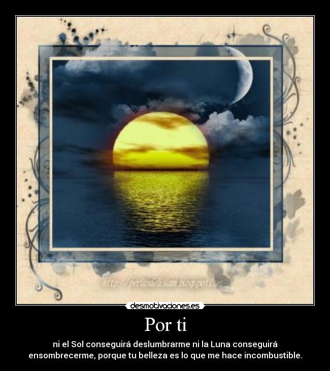 Por ti - ni el Sol conseguirá deslumbrarme ni la Luna conseguirá
ensombrecerme, porque tu belleza es lo que me hace incombustible.