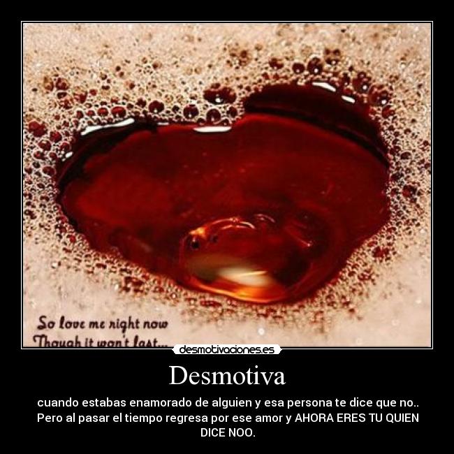 Desmotiva - cuando estabas enamorado de alguien y esa persona te dice que no..
Pero al pasar el tiempo regresa por ese amor y AHORA ERES TU QUIEN
DICE NOO.
